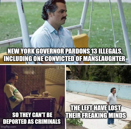 Criminal Politics | NEW YORK GOVERNOR PARDONS 13 ILLEGALS, INCLUDING ONE CONVICTED OF MANSLAUGHTER; THE LEFT HAVE LOST THEIR FREAKING MINDS; SO THEY CAN'T BE DEPORTED AS CRIMINALS | image tagged in memes,sad pablo escobar | made w/ Imgflip meme maker