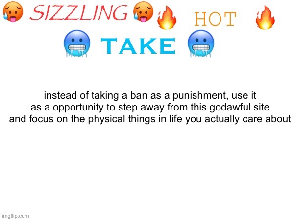 two in one day, i'm full of takes | instead of taking a ban as a punishment, use it as a opportunity to step away from this godawful site and focus on the physical things in life you actually care about | image tagged in sizzling hot take | made w/ Imgflip meme maker
