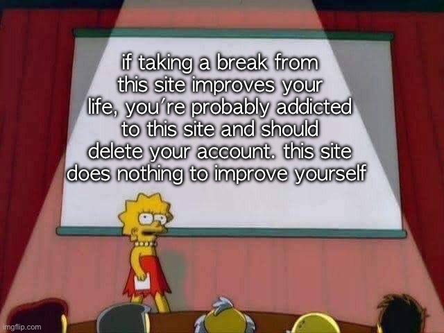 honestly i need to make yall wake up | if taking a break from this site improves your life, you're probably addicted to this site and should delete your account. this site does nothing to improve yourself | image tagged in lisa simpson speech | made w/ Imgflip meme maker