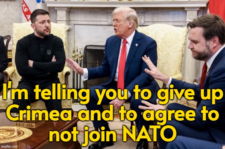 Trump tells Zelensky to give up Crimea and agree to not join NATO | I'm telling you to give up
Crimea and to agree to
not join NATO | image tagged in whitehouse meeting gone wrong,donald trump,russo-ukrainian war,breaking news,world war 3,ukrainian lives matter | made w/ Imgflip meme maker