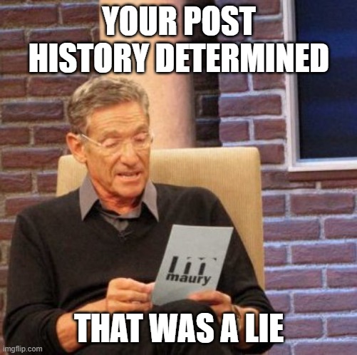 Maury Lie Detector Meme | YOUR POST HISTORY DETERMINED; THAT WAS A LIE | image tagged in memes,maury lie detector | made w/ Imgflip meme maker