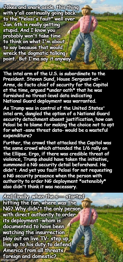 Well howdy, Trump-cult kids, it's Socialism again and today's topic is things you should have figured out years ago. | Jokes and snark aside, this thing
with y'all continually going back
to the "Pelosi's fault" well over
Jan. 6th is really getting
stupid. And I know you
probably won't take time
to think on what I'm about
to say because that would
wreck the dogmatic talking
point.  But I'ma say it anyway. The intel arm of the U.S. is subordinate to the
President. Steven Sund, House Sergeant-at-
Arms, de facto chief of security for the Capitol
at the time, argued *under oath* that he was
furnished no threat-level data indicating
National Guard deployment was warranted. As Trump was in control of the United States'
intel arm, dangled the option of a National Guard
security detachment absent justification, how can
Pelosi be to blame for making the choice not to opt
for what -sans threat data- would be a wasteful
expenditure? Further, the crowd that attacked the Capitol was
the same crowd which attended the 1/6 rally on
the Ellipse. Ergo, if there was credible threat of
violence, Trump should have taken the initiative,
summoned a NG security detail beforehand. He
didn't. And yet you fault Pelosi for not requesting
a NG security presence when the person with
authority to order NG deployment *ostensibly*
also didn't think it was necessary. And finally, when the s--- started
hitting the fan, where was the
NG? Why didn't the only person 
with direct authority to order
its deployment -whom is
documented to have been
watching the insurrection
play out on live TV- step up,
live up to his duty to defend
America from all threats
foreign and domestic? | image tagged in trump unfit unqualified dangerous,risked blue lives and national treasures,to set up pelosi,attempted murder by proxy | made w/ Imgflip meme maker