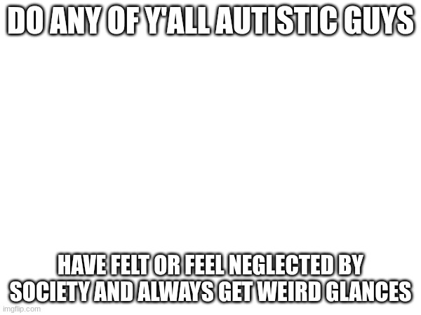 just asking | DO ANY OF Y'ALL AUTISTIC GUYS; HAVE FELT OR FEEL NEGLECTED BY SOCIETY AND ALWAYS GET WEIRD GLANCES | image tagged in autism | made w/ Imgflip meme maker