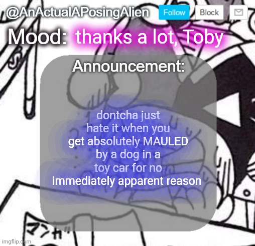 because this happens twice in DR, no topic character needed. also, I finally got it. Trying to beat Jevil now. | thanks a lot, Toby; dontcha just hate it when you get absolutely MAULED by a dog in a toy car for no immediately apparent reason | image tagged in anactualaposingalien announce template by interactionsystem | made w/ Imgflip meme maker