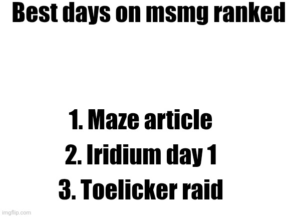 Blank White Template | Best days on msmg ranked; 1. Maze article; 2. Iridium day 1; 3. Toelicker raid | image tagged in blank white template | made w/ Imgflip meme maker