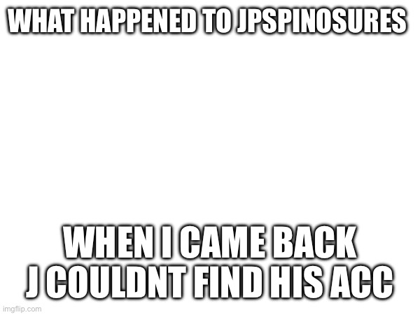 WHAT HAPPENED TO JPSPINOSURES; WHEN I CAME BACK J COULDNT FIND HIS ACC | made w/ Imgflip meme maker
