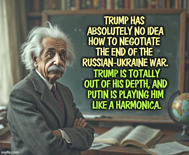 TRUMP HAS 
ABSOLUTELY NO IDEA
HOW TO NEGOTIATE 
THE END OF THE 
RUSSIAN-UKRAINE WAR. TRUMP IS TOTALLY OUT OF HIS DEPTH, AND 
PUTIN IS PLAYING HIM 
LIKE A HARMONICA. | image tagged in einstein,trump,putin,russia,ukraine | made w/ Imgflip meme maker