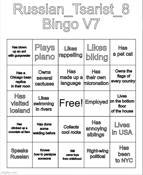 Blank Bingo | Russian_Tsarist_8 Bingo V7; Likes rappelling; Plays piano; Has a pet cat; Has blown up an ant with gunpowder; Likes biking; Owns the flags of every country; Has made up a language; Has their own micronation; Owns several cactuses; Has a Chicago bean replica in their room; Employed; Lives on the bottom floor of the house; Has visited Iceland; Likes swimming in rivers; Has climbed up a mountain at 5am; Has done some welding before; Lives in USA; Has annoying siblings; Collects cool rocks; Knows how to paralyze someone; Has been to NYC; Speaks Russian; Still owns toys from childhood; Right-wing political | image tagged in blank bingo | made w/ Imgflip meme maker