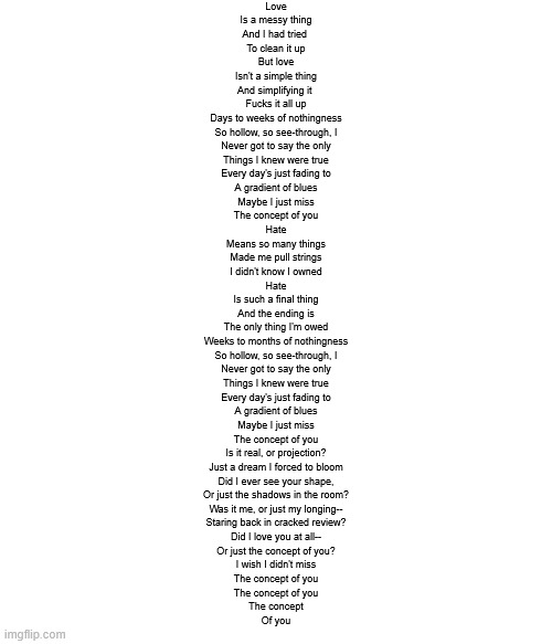 behold my shitty lyricism | Love
Is a messy thing
And I had tried 
To clean it up
But love
Isn't a simple thing
And simplifying it 
Fucks it all up

Days to weeks of nothingness
So hollow, so see-through, I
Never got to say the only
Things I knew were true
Every day's just fading to
A gradient of blues
Maybe I just miss
The concept of you

Hate
Means so many things
Made me pull strings
I didn't know I owned
Hate
Is such a final thing
And the ending is
The only thing I'm owed

Weeks to months of nothingness
So hollow, so see-through, I
Never got to say the only
Things I knew were true
Every day's just fading to
A gradient of blues
Maybe I just miss
The concept of you

Is it real, or projection?
Just a dream I forced to bloom
Did I ever see your shape,
Or just the shadows in the room?
Was it me, or just my longing--
Staring back in cracked review?
Did I love you at all--
Or just the concept of you?
I wish I didn't miss
The concept of you
The concept of you
The concept
Of you | made w/ Imgflip meme maker