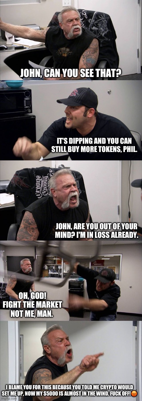 Dipping in crypto | JOHN, CAN YOU SEE THAT? IT'S DIPPING AND YOU CAN STILL BUY MORE TOKENS, PHIL. JOHN, ARE YOU OUT OF YOUR MIND? I'M IN LOSS ALREADY. OH, GOD! FIGHT THE MARKET NOT ME, MAN. I BLAME YOU FOR THIS BECAUSE YOU TOLD ME CRYPTO WOULD SET ME UP, NOW MY $5000 IS ALMOST IN THE WIND. FUCK OFF!😡 | image tagged in memes,american chopper argument | made w/ Imgflip meme maker