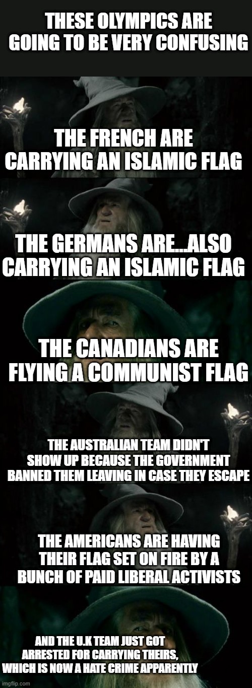 THESE OLYMPICS ARE GOING TO BE VERY CONFUSING; THE FRENCH ARE CARRYING AN ISLAMIC FLAG; THE GERMANS ARE...ALSO CARRYING AN ISLAMIC FLAG; THE CANADIANS ARE FLYING A COMMUNIST FLAG; THE AUSTRALIAN TEAM DIDN'T SHOW UP BECAUSE THE GOVERNMENT BANNED THEM LEAVING IN CASE THEY ESCAPE; THE AMERICANS ARE HAVING THEIR FLAG SET ON FIRE BY A BUNCH OF PAID LIBERAL ACTIVISTS; AND THE U.K TEAM JUST GOT ARRESTED FOR CARRYING THEIRS, WHICH IS NOW A HATE CRIME APPARENTLY | image tagged in memes,confused gandalf | made w/ Imgflip meme maker