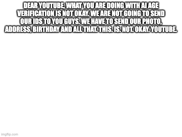 DEAR YOUTUBE, WHAT YOU ARE DOING WITH AI AGE VERIFICATION IS NOT OKAY. WE ARE NOT GOING TO SEND OUR IDS TO YOU GUYS. WE HAVE TO SEND OUR PHOTO, ADDRESS, BIRTHDAY AND ALL THAT. THIS. IS. NOT. OKAY. YOUTUBE. | made w/ Imgflip meme maker