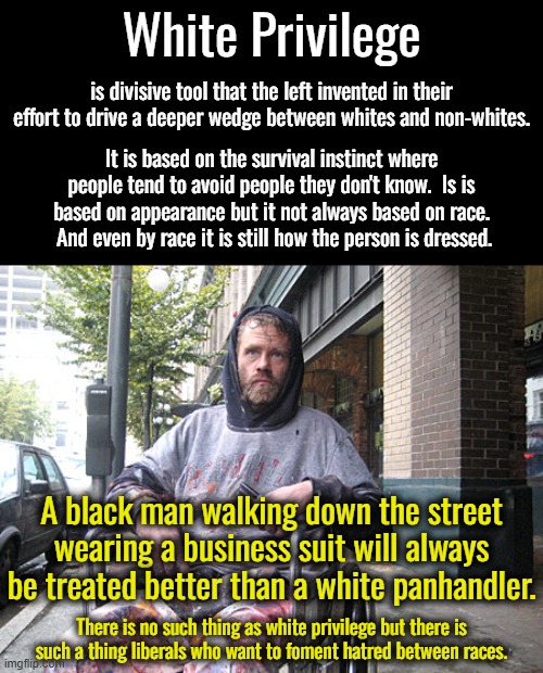 I saw some liberal video that "proved" white privilege so I had to create a meme. | White Privilege; is divisive tool that the left invented in their effort to drive a deeper wedge between whites and non-whites. It is based on the survival instinct where people tend to avoid people they don't know.  Is is based on appearance but it not always based on race.  And even by race it is still how the person is dressed. A black man walking down the street wearing a business suit will always be treated better than a white panhandler. There is no such thing as white privilege but there is such a thing liberals who want to foment hatred between races. | image tagged in white male privilege,how you are treated depends on how you look,it is not white vs black,it is every vs everyone else | made w/ Imgflip meme maker