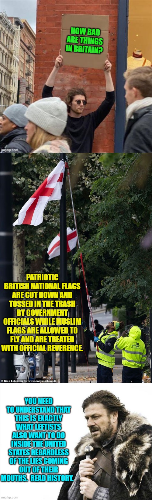 It's just that in the U.S. the Left started this with their Rainbow Flag substitution instead. | HOW BAD ARE THINGS IN BRITAIN? PATRIOTIC BRITISH NATIONAL FLAGS ARE CUT DOWN AND TOSSED IN THE TRASH BY GOVERNMENT OFFICIALS WHILE MUSLIM FLAGS ARE ALLOWED TO FLY AND ARE TREATED WITH OFFICIAL REVERENCE. YOU NEED TO UNDERSTAND THAT THIS IS EXACTLY WHAT LEFTISTS ALSO WANT TO DO INSIDE THE UNITED STATES REGARDLESS OF THE LIES COMING OUT OF THEIR MOUTHS.  READ HISTORY. | image tagged in brace yourselves x is coming | made w/ Imgflip meme maker