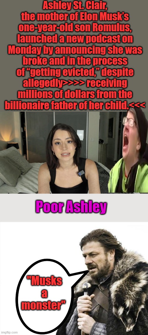 She needs to learn how to make a budget and live within those millions.Its TRUMPS fault | Ashley St. Clair, the mother of Elon Musk’s one-year-old son Romulus, launched a new podcast on Monday by announcing she was broke and in the process of “getting evicted,” despite allegedly>>>> receiving millions of dollars from the billionaire father of her child.<<<; Poor Ashley; "Musks a monster" | image tagged in memes,brace yourselves x is coming | made w/ Imgflip meme maker