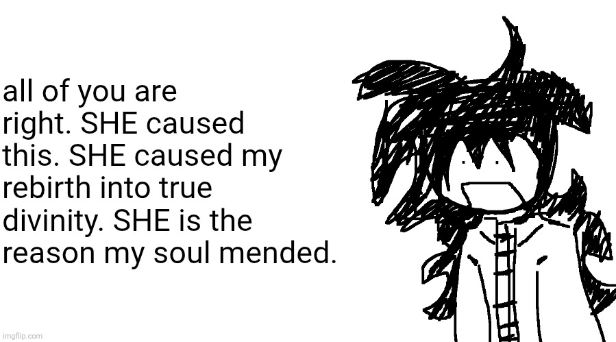 in one sense, she saved me. she truly made me realise i needed to ascend to immortality. | all of you are right. SHE caused this. SHE caused my rebirth into true divinity. SHE is the reason my soul mended. | image tagged in another bullshit template no one gaf about | made w/ Imgflip meme maker