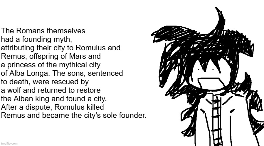 identity theft | The Romans themselves had a founding myth, attributing their city to Romulus and Remus, offspring of Mars and a princess of the mythical city of Alba Longa. The sons, sentenced to death, were rescued by a wolf and returned to restore the Alban king and found a city. After a dispute, Romulus killed Remus and became the city's sole founder. | image tagged in another bullshit template no one gaf about | made w/ Imgflip meme maker