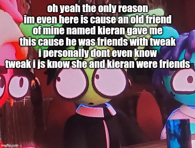 judgemental ass stare | oh yeah the only reason im even here is cause an old friend of mine named kieran gave me this cause he was friends with tweak
i personally dont even know tweak i js know she and kieran were friends | image tagged in judgemental ass stare | made w/ Imgflip meme maker