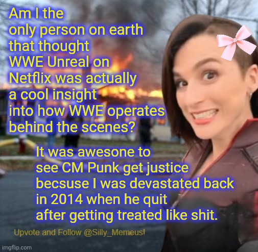 HHH is really diffrent now lol | Am I the only person on earth that thought WWE Unreal on Netflix was actually a cool insight into how WWE operates behind the scenes? It was awesone to see CM Punk get justice becsuse I was devastated back in 2014 when he quit after getting treated like shit. | image tagged in disaster girl memeus edition template | made w/ Imgflip meme maker