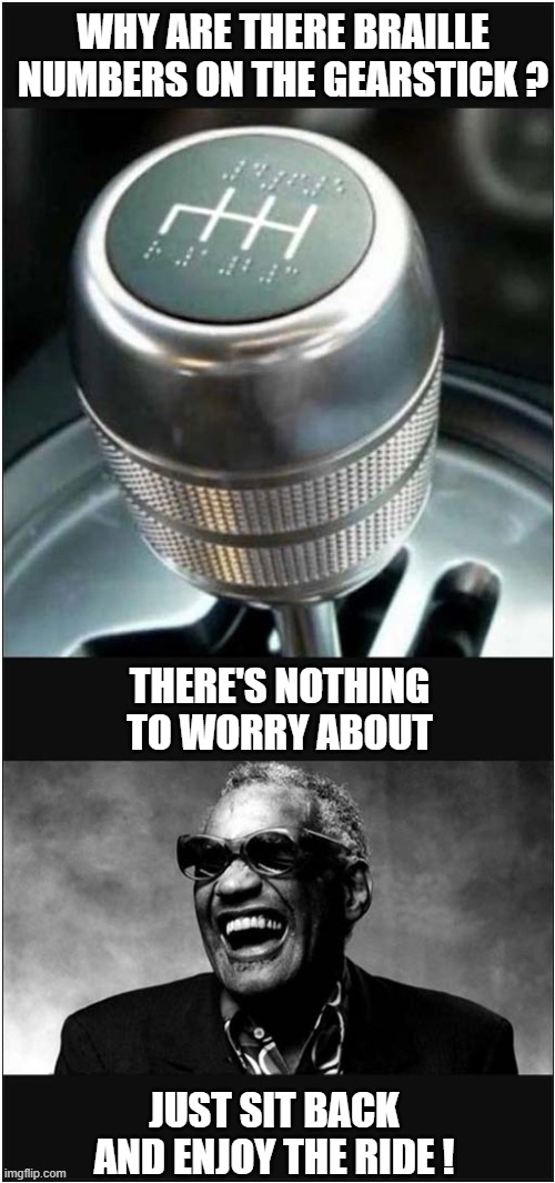 Be Afraid ... Very Afraid ! | WHY ARE THERE BRAILLE NUMBERS ON THE GEARSTICK ? THERE'S NOTHING TO WORRY ABOUT; JUST SIT BACK AND ENJOY THE RIDE ! | image tagged in braille,gearstick,ray charles,driving,dark humour | made w/ Imgflip meme maker