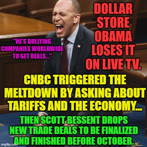 Hakeem Jeffries | DOLLAR STORE OBAMA LOSES IT ON LIVE TV. "HE'S BULLYING COMPANIES WORLDWIDE TO GET DEALS..."; CNBC TRIGGERED THE MELTDOWN BY ASKING ABOUT TARIFFS AND THE ECONOMY... THEN SCOTT BESSENT DROPS NEW TRADE DEALS TO BE FINALIZED AND FINISHED BEFORE OCTOBER. | image tagged in hakeem jeffries | made w/ Imgflip meme maker