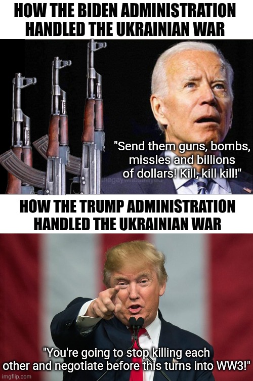 What does the Bible say about peace makers? Biden wasted billions trying to keep World War 3 in your future. | HOW THE BIDEN ADMINISTRATION HANDLED THE UKRAINIAN WAR; "Send them guns, bombs, missles and billions of dollars! Kill, kill kill!"; HOW THE TRUMP ADMINISTRATION HANDLED THE UKRAINIAN WAR; "You're going to stop killing each other and negotiate before this turns into WW3!" | image tagged in joe biden,donald trump,ww3,liberal hypocrisy,world peace,crying democrats | made w/ Imgflip meme maker