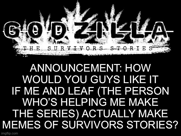 Lazy announcement, I know. (Title Card by Zim&Leaf) | ANNOUNCEMENT: HOW WOULD YOU GUYS LIKE IT IF ME AND LEAF (THE PERSON WHO’S HELPING ME MAKE THE SERIES) ACTUALLY MAKE MEMES OF SURVIVORS STORIES? | image tagged in godzilla,announcement,memes | made w/ Imgflip meme maker