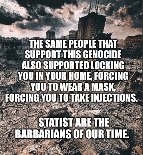 Gaza | THE SAME PEOPLE THAT SUPPORT THIS GENOCIDE ALSO SUPPORTED LOCKING YOU IN YOUR HOME, FORCING YOU TO WEAR A MASK, FORCING YOU TO TAKE INJECTIONS. STATIST ARE THE BARBARIANS OF OUR TIME. | image tagged in gaza | made w/ Imgflip meme maker