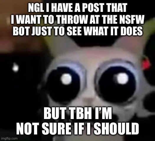 Ever just get curious to see if something gets marked or nof? | NGL I HAVE A POST THAT I WANT TO THROW AT THE NSFW BOT JUST TO SEE WHAT IT DOES; BUT TBH I’M NOT SURE IF I SHOULD | image tagged in scared car | made w/ Imgflip meme maker