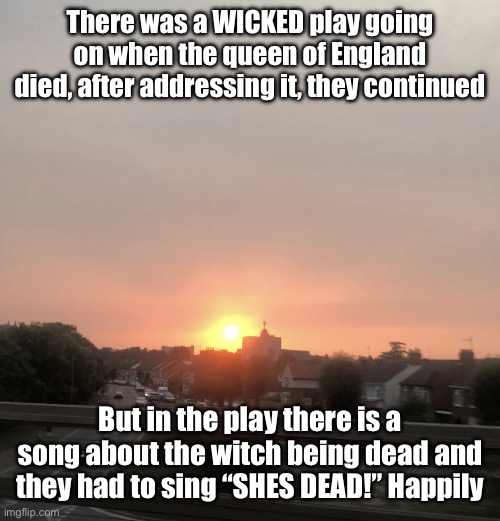 Sunset | There was a WICKED play going on when the queen of England died, after addressing it, they continued; But in the play there is a song about the witch being dead and they had to sing “SHES DEAD!” Happily | image tagged in sunset | made w/ Imgflip meme maker