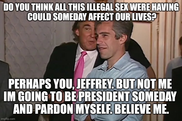 Trump and his 15-year business partner, Jeffrey Epstein. | DO YOU THINK ALL THIS ILLEGAL SEX WERE HAVING
 COULD SOMEDAY AFFECT OUR LIVES? PERHAPS YOU, JEFFREY. BUT NOT ME 
IM GOING TO BE PRESIDENT SO | image tagged in trump and his 15-year business partner jeffrey epstein | made w/ Imgflip meme maker