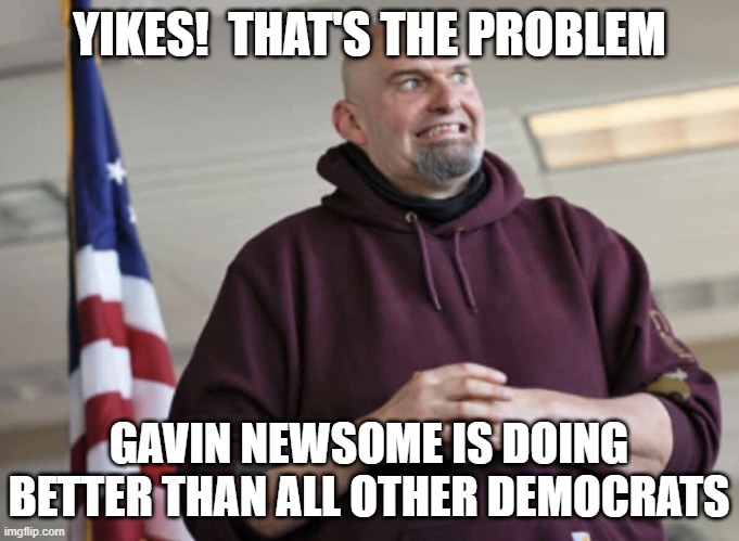 John Fetterman | YIKES!  THAT'S THE PROBLEM GAVIN NEWSOME IS DOING BETTER THAN ALL OTHER DEMOCRATS | image tagged in john fetterman | made w/ Imgflip meme maker