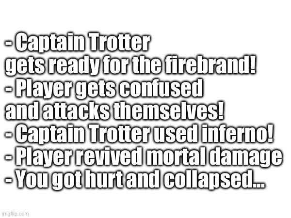 - Captain Trotter gets ready for the firebrand!
- Player gets confused and attacks themselves!
- Captain Trotter used inferno!
- Player revived mortal damage
- You got hurt and collapsed… | made w/ Imgflip meme maker