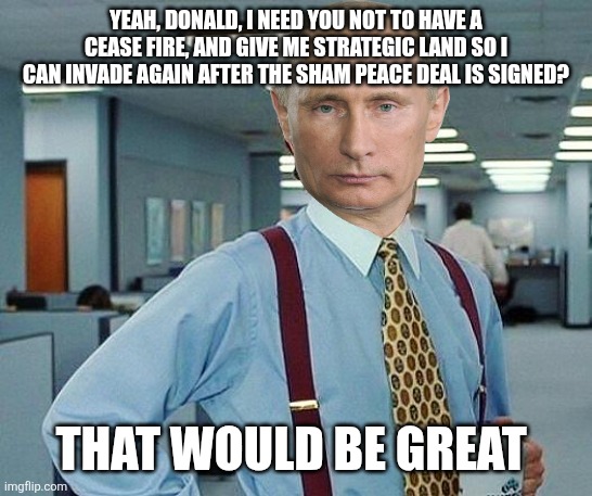 Lumbergh | YEAH, DONALD, I NEED YOU NOT TO HAVE A CEASE FIRE, AND GIVE ME STRATEGIC LAND SO I CAN INVADE AGAIN AFTER THE SHAM PEACE DEAL IS SIGNED? THA | image tagged in lumbergh | made w/ Imgflip meme maker