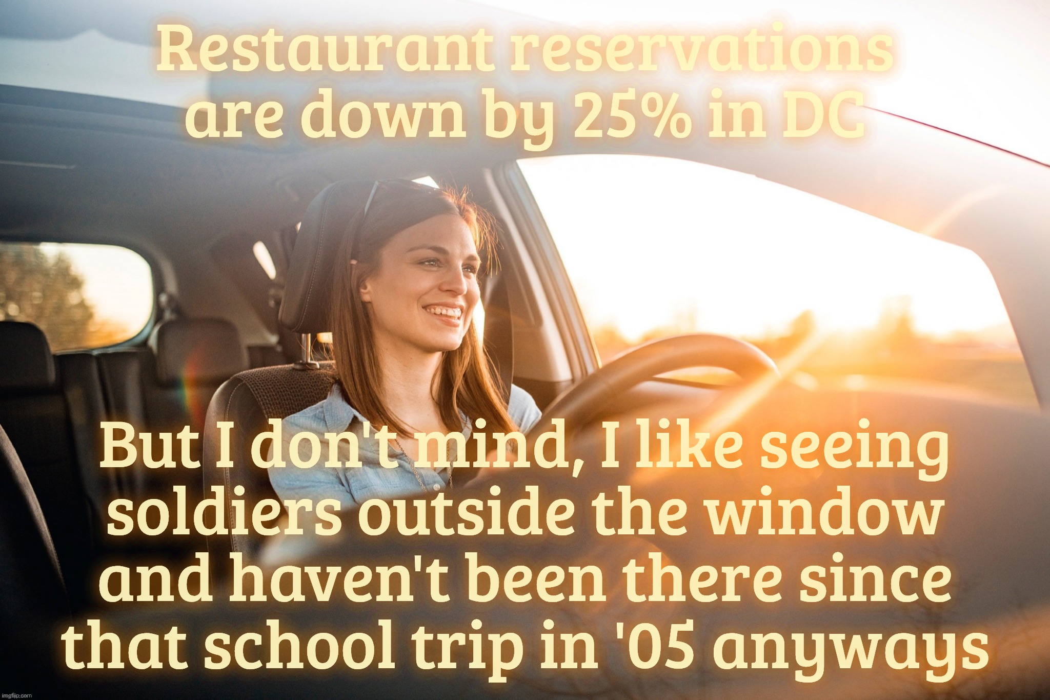 Smiling in the car | Restaurant reservations are down by 25% in DC; But I don't mind, I like seeing
soldiers outside the window
and haven't been there since
that school trip in '05 anyways | image tagged in smiling in the car | made w/ Imgflip meme maker