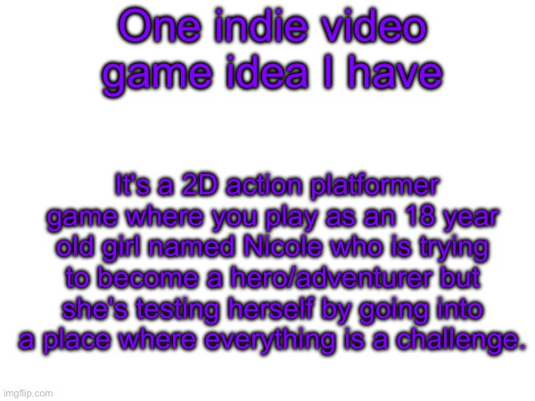 What do you think | One indie video game idea I have; It's a 2D action platformer game where you play as an 18 year old girl named Nicole who is trying to become a hero/adventurer but she's testing herself by going into a place where everything is a challenge. | made w/ Imgflip meme maker
