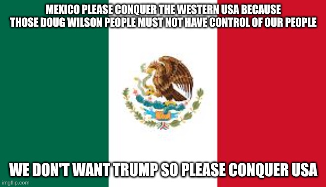 Mexican Flag | MEXICO PLEASE CONQUER THE WESTERN USA BECAUSE THOSE DOUG WILSON PEOPLE MUST NOT HAVE CONTROL OF OUR PEOPLE; WE DON'T WANT TRUMP SO PLEASE CONQUER USA | image tagged in mexican flag,women rights,immigrants | made w/ Imgflip meme maker