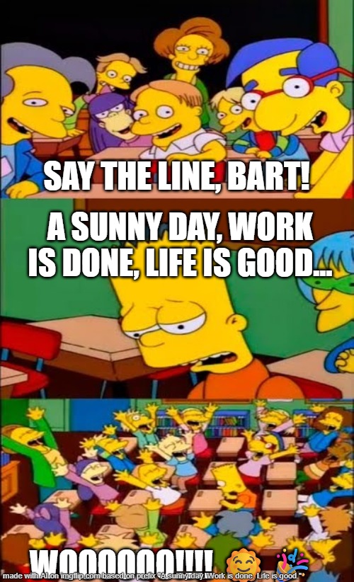 Life is good | SAY THE LINE, BART! A SUNNY DAY, WORK IS DONE, LIFE IS GOOD... WOOOOOO!!!! 🌞🎉 | image tagged in say the line bart simpsons | made w/ Imgflip meme maker