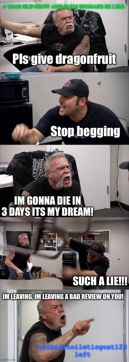 Grow and farm beggars be like (In bloxd.io) | 6 YEAR OLD GROW AND FARM BEGGARS BE LIKE:; Pls give dragonfruit; Stop begging; IM GONNA DIE IN 3 DAYS ITS MY DREAM! SUCH A LIE!!! IM LEAVING, IM LEAVING A BAD REVIEW ON YOU! skibiditoiletisgoat123 left | image tagged in memes,american chopper argument | made w/ Imgflip meme maker