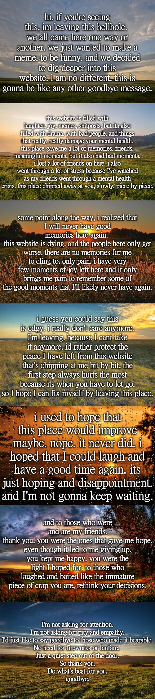 discord is theaethereal
rblx is the_aethereal | hi. if you're seeing this, im leaving this hellhole. 
we all came here one way or another. we just wanted to make a meme. to be funny. and we decided to dig deeper into this website. i am no different. this is gonna be like any other goodbye message. this website is filled with laughter, joy, memes, shitposts. but its also filled with drama. with bad people. and things that really, really damage your mental health. this place gave me a lot of memories. friends. meaningful moments. but it also had bad moments. i lost a lot of friends on here. i also went through a lot of stress because I've watched as my friends went through a mental health crisis. this place chipped away at you, slowly, piece by piece. some point along the way, i realized that
I will never have good memories here again. 
this website is dying. and the people here only get worse. there are no memories for me to cling to. only pain. i have very few moments of joy left here and it only brings me pain to remember some of the good moments that I'll likely never have again. i guess you could say this is edgy. i really don't care anymore. I'm leaving. because I cant take it anymore. id rather protect the peace I have left from this website that's chipping at me bit by bit. the first step always hurts the most because its when you have to let go. so I hope I can fix myself by leaving this place. i used to hope that this place would improve maybe. nope. it never did. i hoped that I could laugh and have a good time again. its just hoping and disappointment. and I'm not gonna keep waiting. and to those who were and are my friends.
thank you. you were the ones that gave me hope. even though it led to me giving up. you kept me happy. you were the light I hoped for. to those who laughed and baited like the immature piece of crap you are, rethink your decisions. I'm not asking for attention.
I'm not asking for pity and empathy.
I'd just like to say goodbye to those who made it bearable.
No need for fireworks or fanfare. 
Just a quiet step out of the door.
So thank you.
Do what's best for you.
goodbye. | made w/ Imgflip meme maker