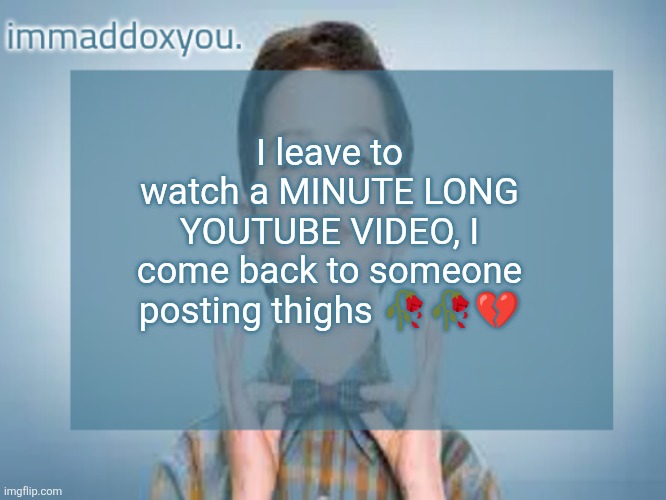 Like, let me start my day first | I leave to watch a MINUTE LONG YOUTUBE VIDEO, I come back to someone posting thighs 🥀🥀💔 | image tagged in immaddoxyou sheldon temp | made w/ Imgflip meme maker