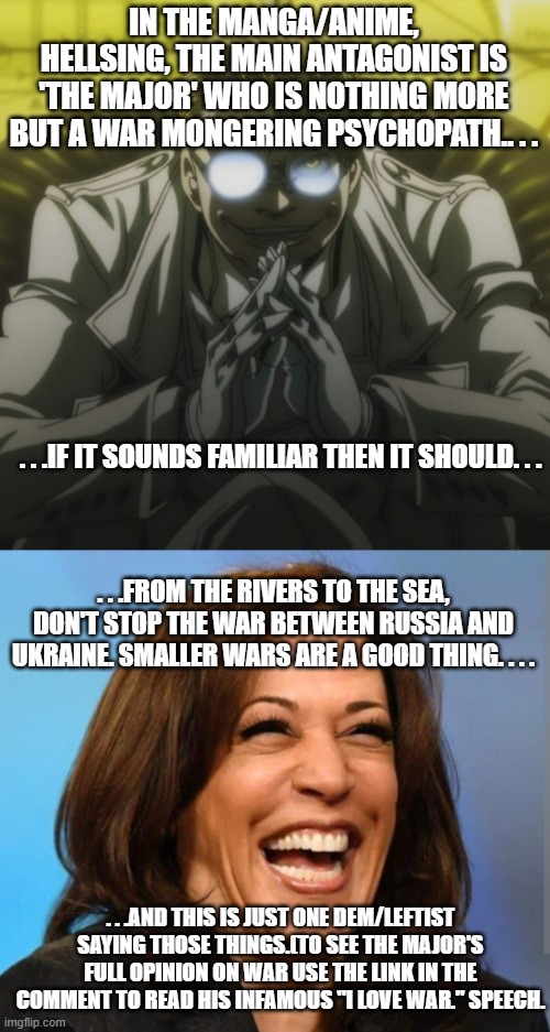 Just another life imitating art/fiction. . . | IN THE MANGA/ANIME, HELLSING, THE MAIN ANTAGONIST IS 'THE MAJOR' WHO IS NOTHING MORE BUT A WAR MONGERING PSYCHOPATH.. . . . . .IF IT SOUNDS FAMILIAR THEN IT SHOULD. . . . . .FROM THE RIVERS TO THE SEA, DON'T STOP THE WAR BETWEEN RUSSIA AND UKRAINE. SMALLER WARS ARE A GOOD THING. . . . . . .AND THIS IS JUST ONE DEM/LEFTIST SAYING THOSE THINGS.(TO SEE THE MAJOR'S FULL OPINION ON WAR USE THE LINK IN THE COMMENT TO READ HIS INFAMOUS "I LOVE WAR." SPEECH. | image tagged in the major hellsing,kamala laughing,poltics,government corruption,military industrial complex,politica meme | made w/ Imgflip meme maker