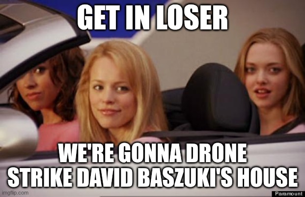 yay :3 | GET IN LOSER; WE'RE GONNA DRONE STRIKE DAVID BASZUKI'S HOUSE | image tagged in get in loser | made w/ Imgflip meme maker