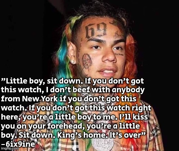 truly beautiful words | "Little boy, sit down. If you don't got 
this watch, I don't beef with anybody 
from New York if you don't got this 
watch. If you don't got this watch right 
here, you're a little boy to me. I'll kiss 
you on your forehead, you're a little 
boy. Sit down. King's home. It's over" 
-6ix9ine | image tagged in 6ix9ine | made w/ Imgflip meme maker