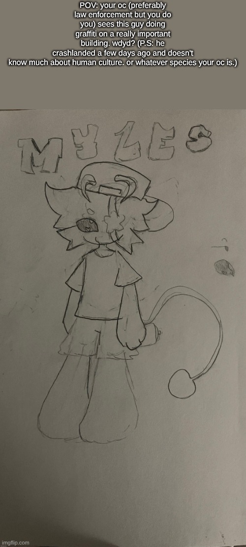 doin my best to revive this place ig. I don't really come here often anymore. also I drew this! his name is Myles and I love him | POV: your oc (preferably law enforcement but you do you) sees this guy doing graffiti on a really important building. wdyd? (P.S: he crashlanded a few days ago and doesn't know much about human culture. or whatever species your oc is.) | made w/ Imgflip meme maker