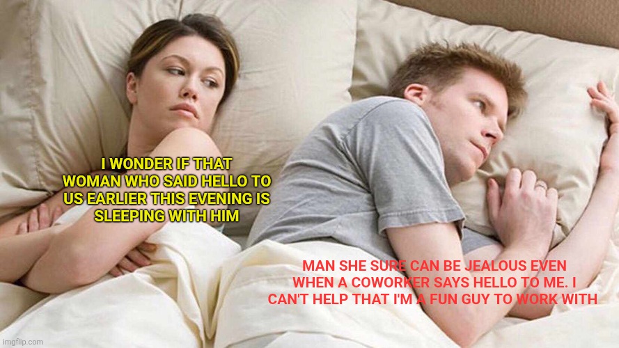 Wife jealous | I WONDER IF THAT
WOMAN WHO SAID HELLO TO
US EARLIER THIS EVENING IS
SLEEPING WITH HIM; MAN SHE SURE CAN BE JEALOUS EVEN WHEN A COWORKER SAYS HELLO TO ME. I CAN'T HELP THAT I'M A FUN GUY TO WORK WITH | image tagged in memes,i bet he's thinking about other women,funny memes | made w/ Imgflip meme maker