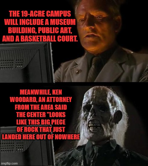 GUESS what their talking about. | THE 19-ACRE CAMPUS WILL INCLUDE A MUSEUM BUILDING, PUBLIC ART, AND A BASKETBALL COURT. MEANWHILE, KEN WOODARD, AN ATTORNEY FROM THE AREA SAID THE CENTER "LOOKS LIKE THIS BIG PIECE OF ROCK THAT JUST LANDED HERE OUT OF NOWHERE | image tagged in memes,i'll just wait here | made w/ Imgflip meme maker