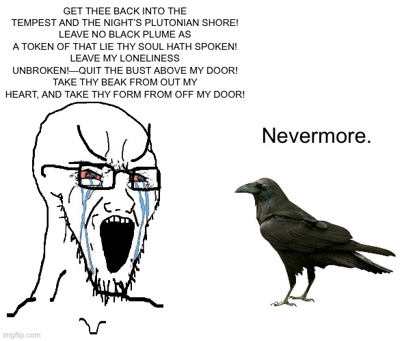 GET THEE BACK INTO THE TEMPEST AND THE NIGHT’S PLUTONIAN SHORE!
LEAVE NO BLACK PLUME AS A TOKEN OF THAT LIE THY SOUL HATH SPOKEN!
LEAVE MY LONELINESS UNBROKEN!—QUIT THE BUST ABOVE MY DOOR!
TAKE THY BEAK FROM OUT MY HEART, AND TAKE THY FORM FROM OFF MY DOOR! Nevermore. | image tagged in crying sojack,blank white template | made w/ Imgflip meme maker