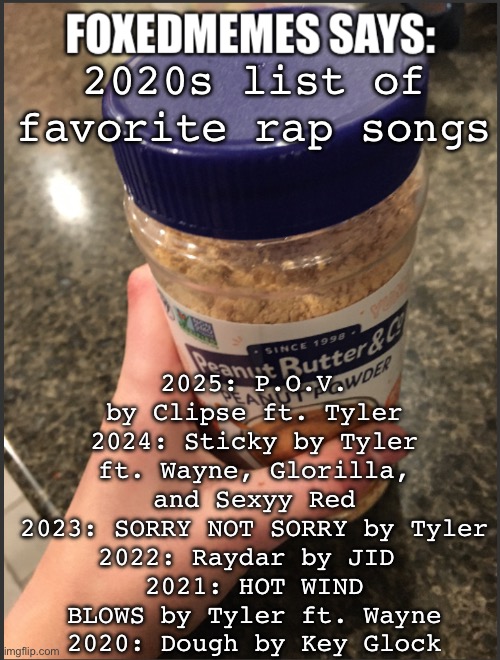 foxedmemes template | 2025: P.O.V. by Clipse ft. Tyler
2024: Sticky by Tyler ft. Wayne, Glorilla, and Sexyy Red
2023: SORRY NOT SORRY by Tyler
2022: Raydar by JID 
2021: HOT WIND BLOWS by Tyler ft. Wayne
2020: Dough by Key Glock; 2020s list of favorite rap songs | image tagged in foxedmemes template | made w/ Imgflip meme maker