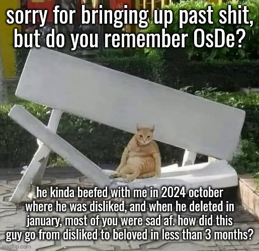 I actually asked this question in january but got no answer since you took it as just "complaining" | sorry for bringing up past shit,
but do you remember OsDe? he kinda beefed with me in 2024 october where he was disliked, and when he deleted in january, most of you were sad af. how did this guy go from disliked to beloved in less than 3 months? | image tagged in cat on broken bench | made w/ Imgflip meme maker